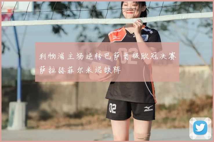 利物浦主场逆转巴萨晋级欧冠决赛萨拉赫菲尔米诺缺阵