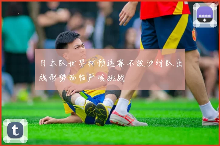 日本队世界杯预选赛不敌沙特队出线形势面临严峻挑战