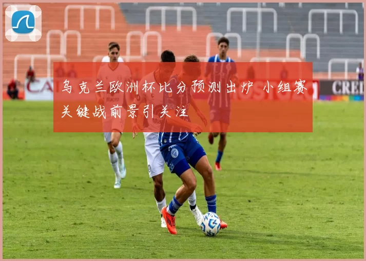 乌克兰欧洲杯比分预测出炉 小组赛关键战前景引关注