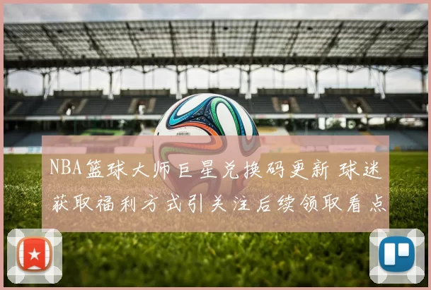 NBA篮球大师巨星兑换码更新 球迷获取福利方式引关注后续领取看点持续升温