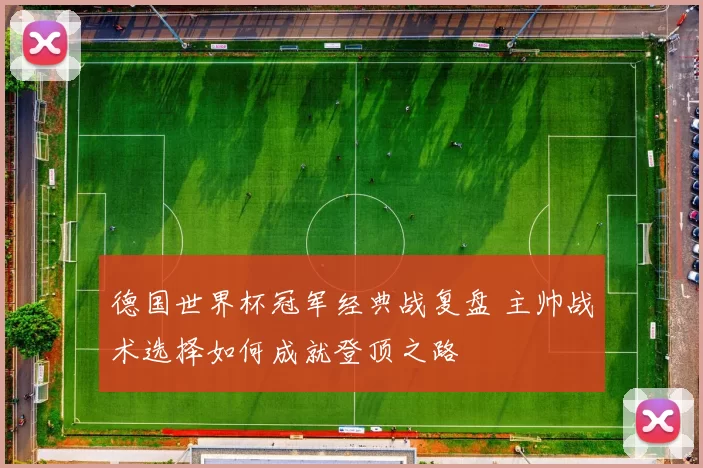 德国世界杯冠军经典战复盘 主帅战术选择如何成就登顶之路