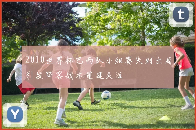 2010世界杯巴西队小组赛失利出局引发阵容战术重建关注
