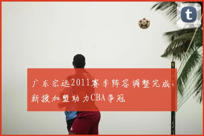 广东宏远2011赛季阵容调整完成,新援加盟助力CBA争冠
