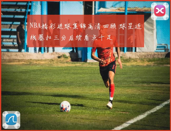 NBA精彩进球集锦高清回顾 球星连线暴扣三分后续看点十足
