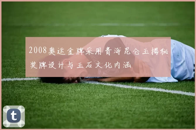 2008奥运金牌采用青海昆仑玉揭秘奖牌设计与玉石文化内涵