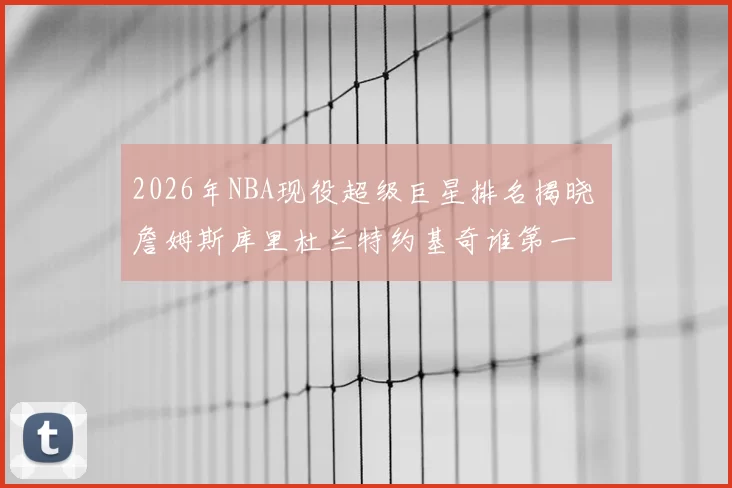 2026年NBA现役超级巨星排名揭晓 詹姆斯库里杜兰特约基奇谁第一