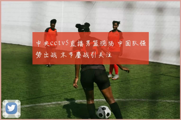 中央cctv5直播男篮现场 中国队强势出战 末节鏖战引关注