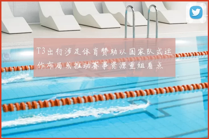 T3出行涉足体育赞助以国家队式运作布局或推动赛事资源重组看点