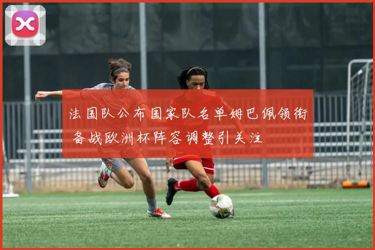 法国队公布国家队名单姆巴佩领衔 备战欧洲杯阵容调整引关注