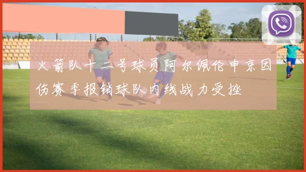 火箭队十二号球员阿尔佩伦申京因伤赛季报销球队内线战力受挫