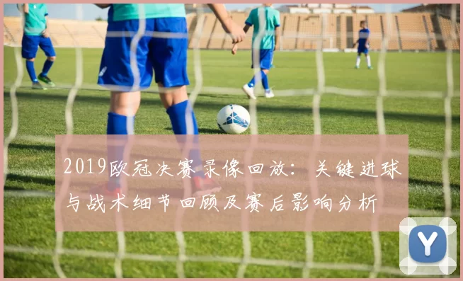 2019欧冠决赛录像回放：关键进球与战术细节回顾及赛后影响分析