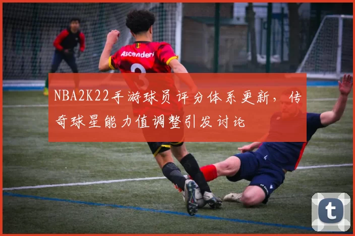 NBA2K22手游球员评分体系更新，传奇球星能力值调整引发讨论