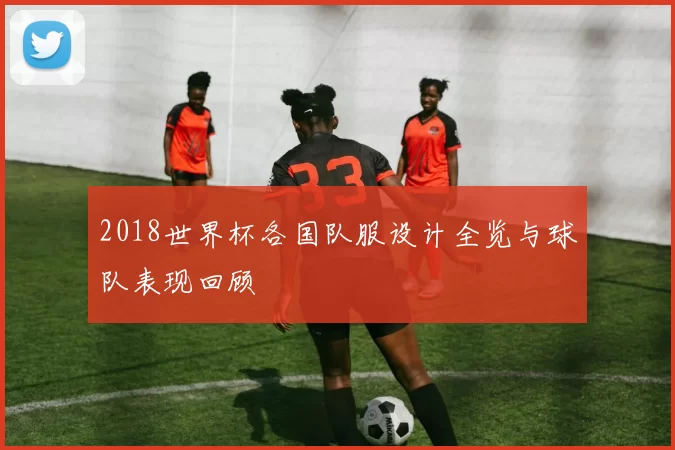 2018世界杯各国队服设计全览与球队表现回顾