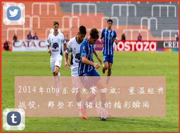 2014年nba东部决赛回放：重温经典战役，那些不可错过的精彩瞬间