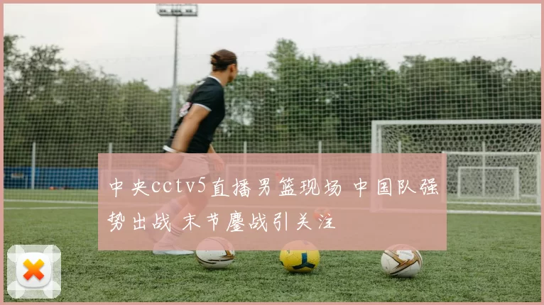 中央cctv5直播男篮现场 中国队强势出战 末节鏖战引关注