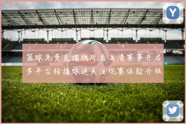 篮球免费直播线观看高清赛事开启多平台转播球迷关注观赛体验升级