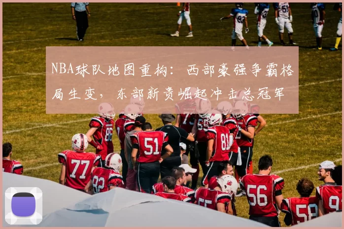 NBA球队地图重构:西部豪强争霸格局生变,东部新贵崛起冲击总冠军