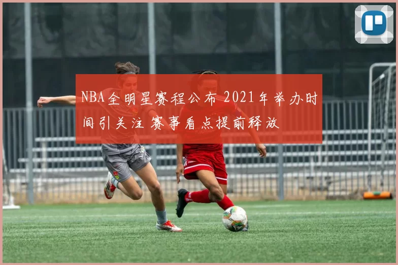 NBA全明星赛程公布 2021年举办时间引关注 赛事看点提前释放