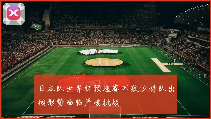 日本队世界杯预选赛不敌沙特队出线形势面临严峻挑战