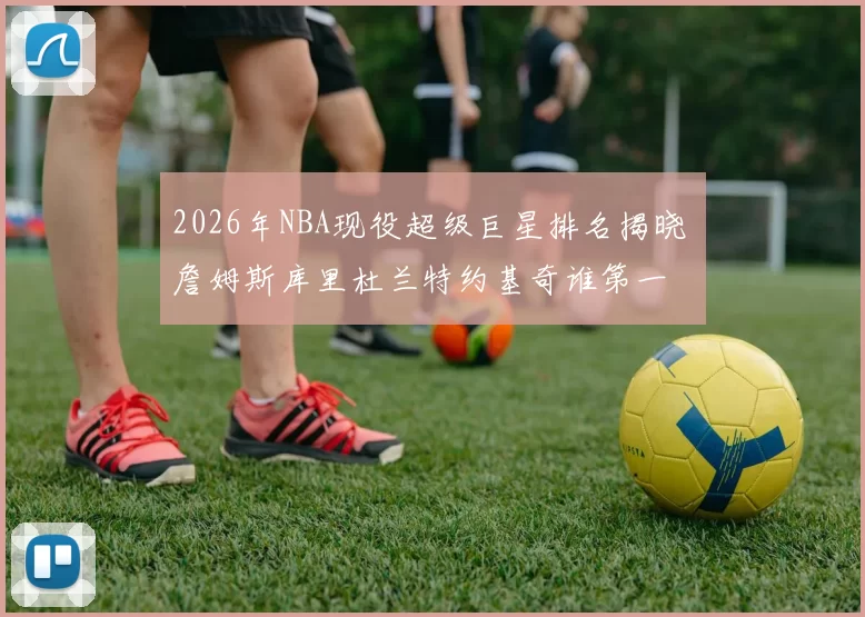 2026年NBA现役超级巨星排名揭晓 詹姆斯库里杜兰特约基奇谁第一