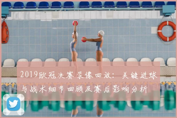 2019欧冠决赛录像回放：关键进球与战术细节回顾及赛后影响分析