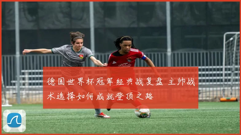 德国世界杯冠军经典战复盘 主帅战术选择如何成就登顶之路