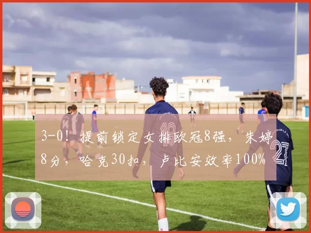 3-0！提前锁定女排欧冠8强，朱婷8分，哈克30扣，卢比安效率100%