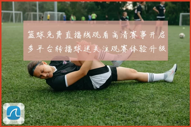 篮球免费直播线观看高清赛事开启多平台转播球迷关注观赛体验升级