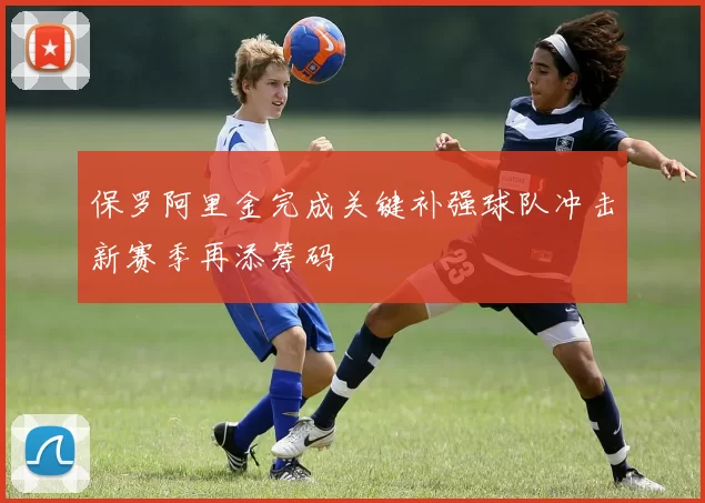 保罗阿里金完成关键补强球队冲击新赛季再添筹码