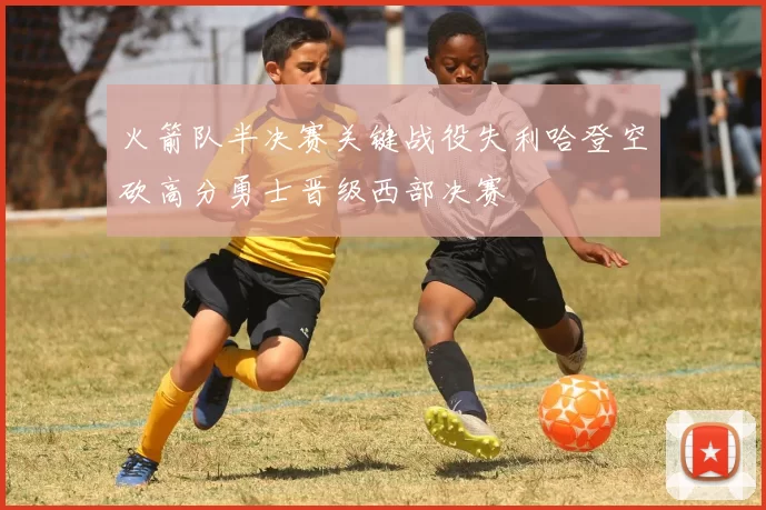 火箭队半决赛关键战役失利哈登空砍高分勇士晋级西部决赛