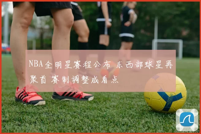 NBA全明星赛程公布 东西部球星再聚首 赛制调整成看点