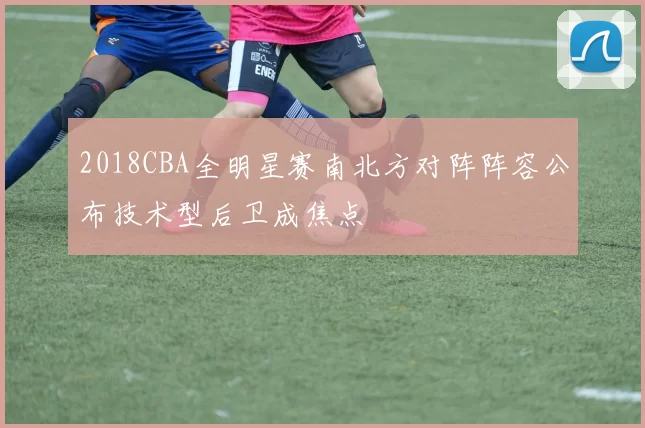 2018CBA全明星赛南北方对阵阵容公布技术型后卫成焦点