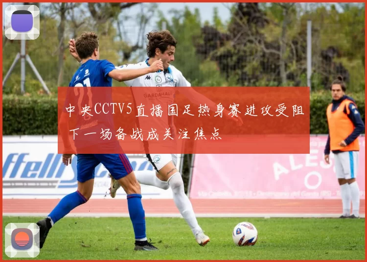 中央CCTV5直播国足热身赛进攻受阻 下一场备战成关注焦点