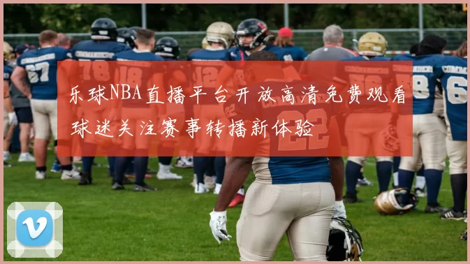 乐球NBA直播平台开放高清免费观看 球迷关注赛事转播新体验