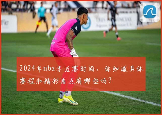 2024年nba季后赛时间，你知道具体赛程和精彩看点有哪些吗？