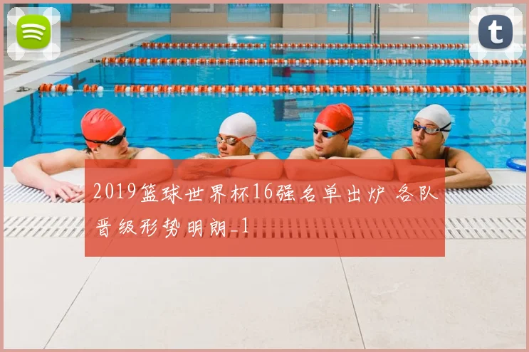 2019篮球世界杯16强名单出炉 各队晋级形势明朗_1