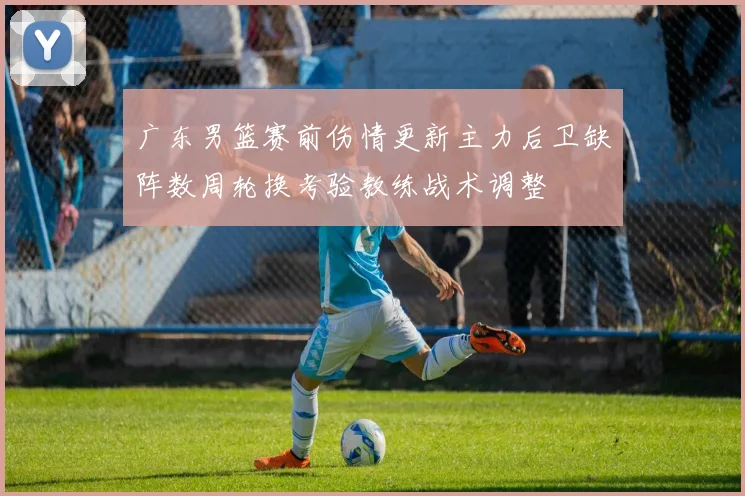 广东男篮赛前伤情更新主力后卫缺阵数周轮换考验教练战术调整