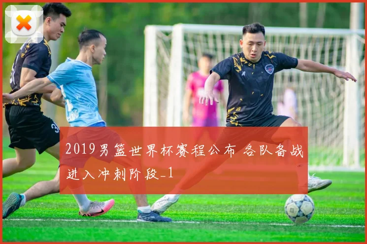 2019男篮世界杯赛程公布 各队备战进入冲刺阶段_1