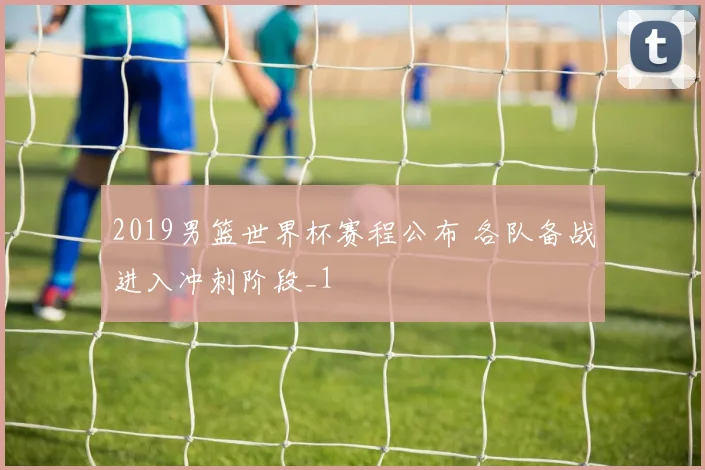 2019男篮世界杯赛程公布 各队备战进入冲刺阶段_1