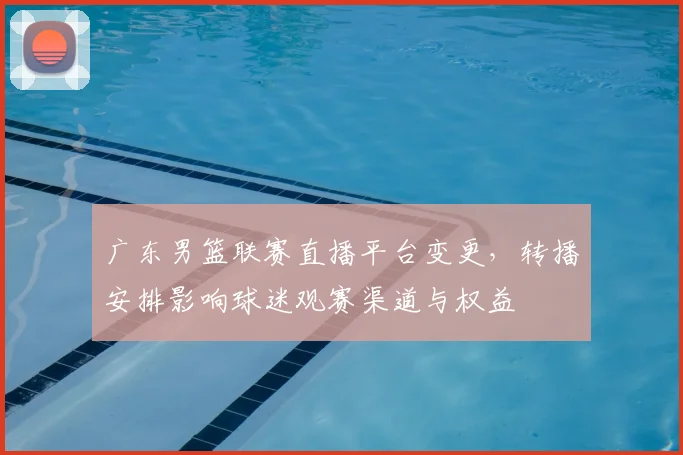 广东男篮联赛直播平台变更，转播安排影响球迷观赛渠道与权益