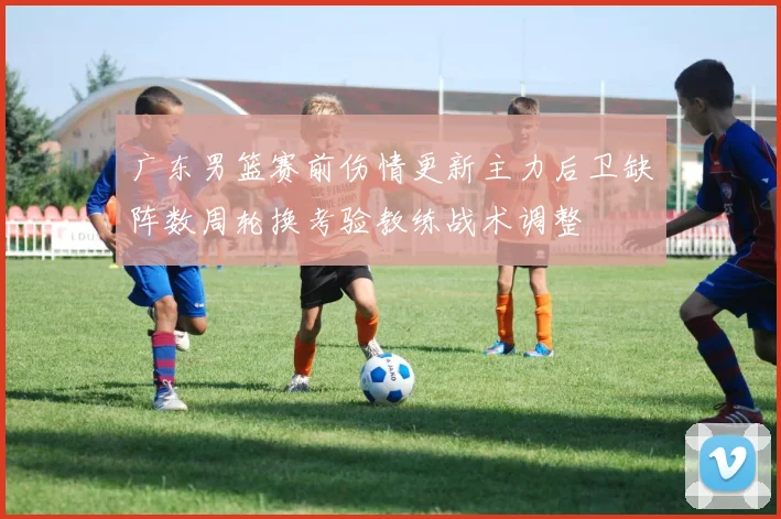 广东男篮赛前伤情更新主力后卫缺阵数周轮换考验教练战术调整
